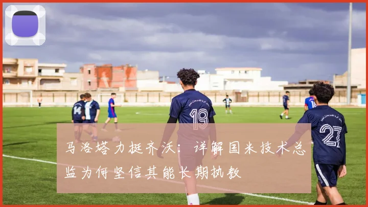 马洛塔力挺齐沃：详解国米技术总监为何坚信其能长期执教