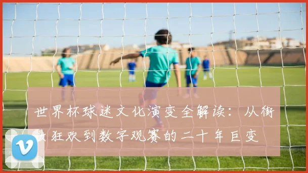 世界杯球迷文化演变全解读：从街头狂欢到数字观赛的二十年巨变