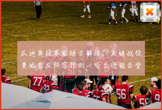 瓜迪奥拉赛前暗示解读：关键战役曼城首发阵容预测，哈兰德能否登场成疑