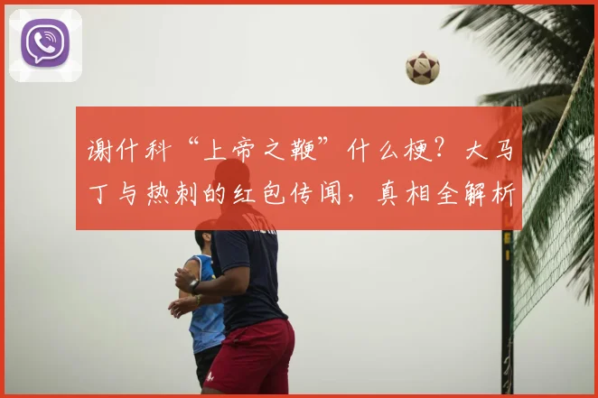 谢什科“上帝之鞭”什么梗？大马丁与热刺的红包传闻，真相全解析